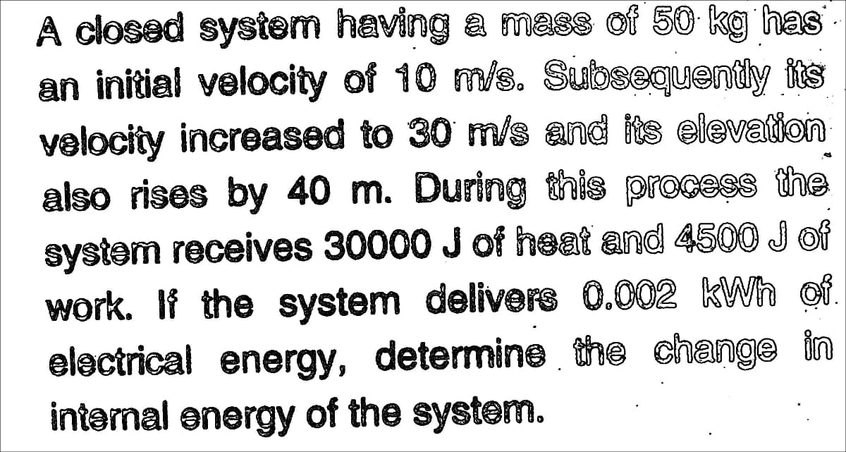 A closed system having a mass of 50 kg has
an initial velocity of 10 m/s. Subsequently its
velocity increased to 30 m/s and its elevation
also rises by 40 m. During this process the
system receives 30000 J of heat and 450O J of
work. If the system delivers 0.002 kWh of
electrical energy, determine the change in
intermal energy of the system.
