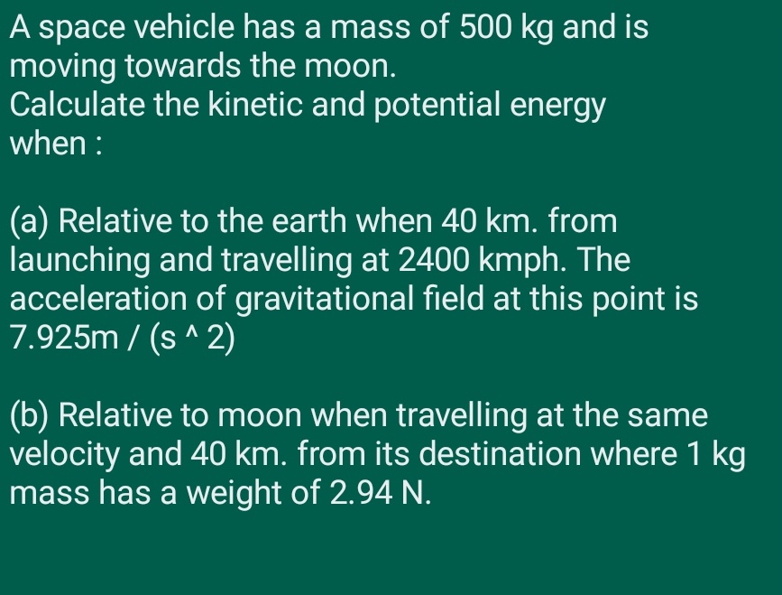 A space vehicle has a mass of 500 kg and is
moving towards the moon.
Calculate the kinetic and potential energy
when :
(a) Relative to the earth when 40 km. from
launching and travelling at 2400 kmph. The
acceleration of gravitational field at this point is
7.925m / (s ^ 2)
(b) Relative to moon when travelling at the same
velocity and 40 km. from its destination where 1 kg
mass has a weight of 2.94 N.
