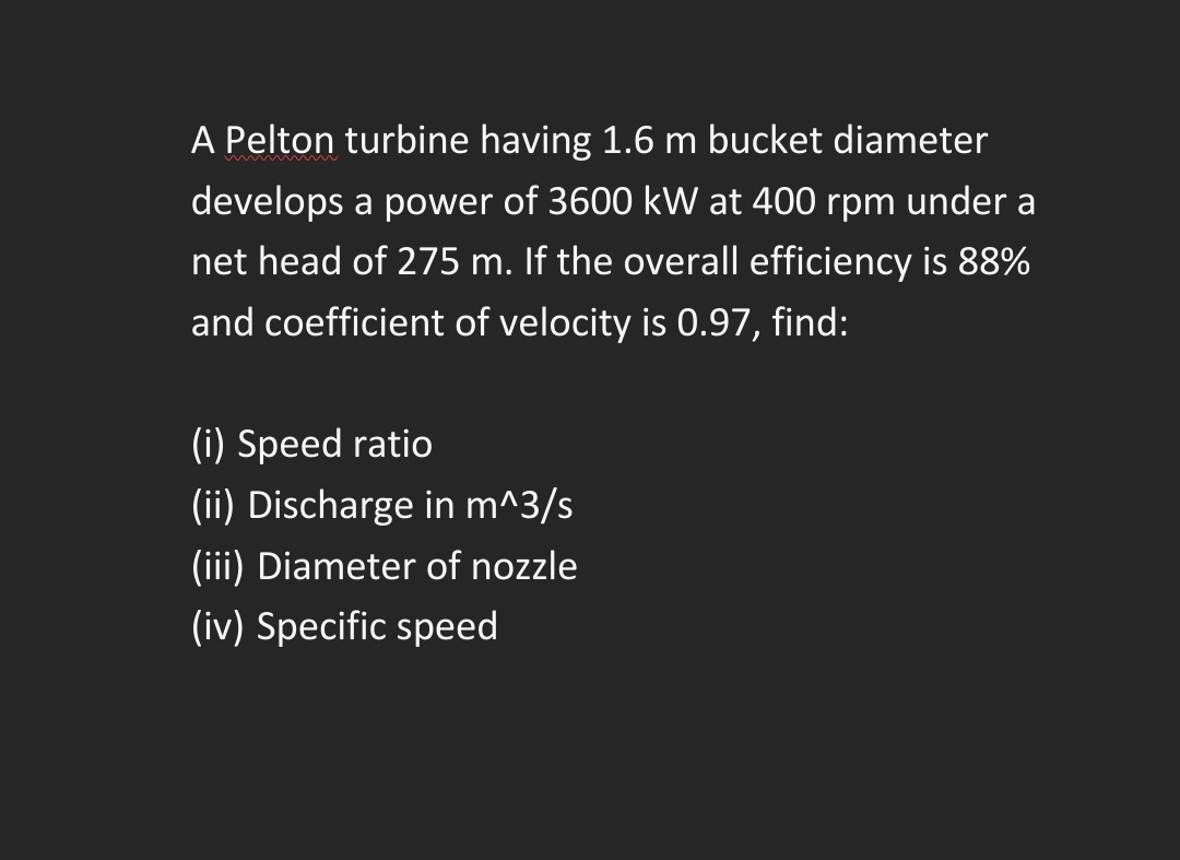 A Pelton turbine having 1.6 m bucket diameter
develops a power of 3600 kW at 400 rpm under a
net head of 275 m. If the overall efficiency is 88%
and coefficient of velocity is 0.97, find:
(i) Speed ratio
(ii) Discharge in m^3/s
(iii) Diameter of nozzle
(iv) Specific speed
