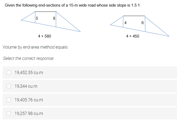 Given the following end-sections of a 15-m wide road whose side slope is 1.5:1.
8
4
6
4 + 580
4 + 450
Volume by end-area method equals
Select the correct response:
19,452.55 cu.m
19,344 cu.m
19,405.76 cu.m
19,257.98 cu.m
