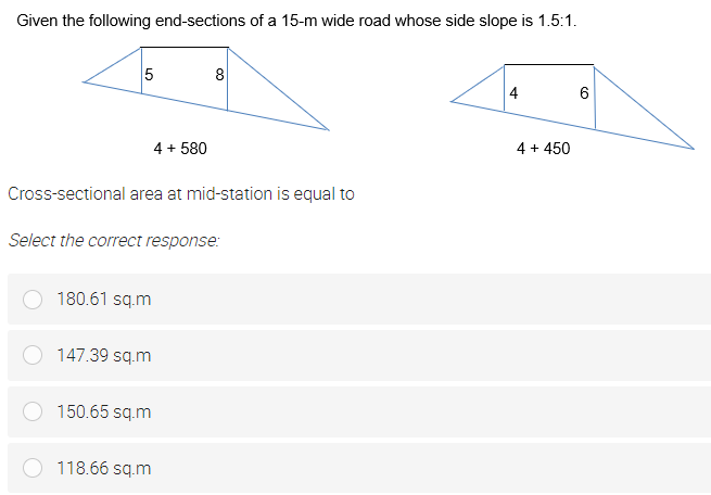 Given the following end-sections of a 15-m wide road whose side slope is 1.5:1.
5
8
4
4 + 580
4 + 450
Cross-sectional area at mid-station is equal to
Select the correct response:
180.61 sq.m
147.39 sq.m
150.65 sq.m
118.66 sq.m
CO
