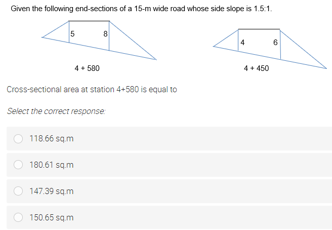 Given the following end-sections of a 15-m wide road whose side slope is 1.5:1.
5
8
4
4 + 580
4 + 450
Cross-sectional area at station 4+580 is equal to
Select the correct response:
118.66 sq.m
180.61 sq.m
147.39 sq.m
150.65 sq.m
