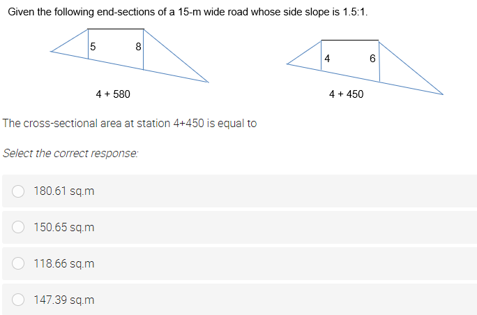 Given the following end-sections of a 15-m wide road whose side slope is 1.5:1.
5
8
4
6
4 + 580
4 + 450
The cross-sectional area at station 4+450 is equal to
Select the correct response:
180.61 sq.m
150.65 sq.m
118.66 sq.m
147.39 sq.m

