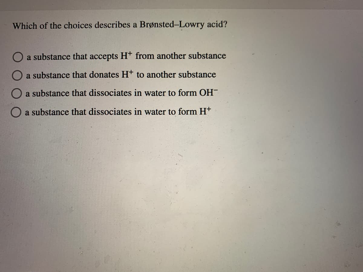 Which of the choices describes a Brønsted-Lowry acid?
O a substance that accepts Ht from another substance
a substance that donates H+ to another substance
O a substance that dissociates in water to form OH
a substance that dissociates in water to form Ht
