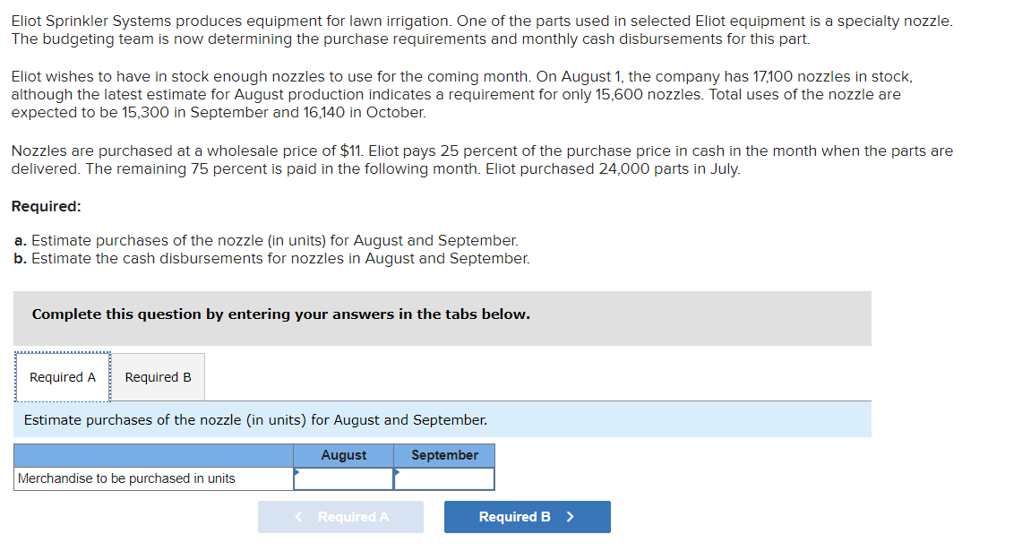 Eliot Sprinkler Systems produces equipment for lawn irrigation. One of the parts used in selected Eliot equipment is a specialty nozzle.
The budgeting team is now determining the purchase requirements and monthly cash disbursements for this part.
Eliot wishes to have in stock enough nozzles to use for the coming month. On August 1, the company has 17,100 nozzles in stock,
although the latest estimate for August production indicates a requirement for only 15,600 nozzles. Total uses of the nozzle are
expected to be 15,300 in September and 16,140 in October.
Nozzles are purchased at a wholesale price of $11. Eliot pays 25 percent of the purchase price in cash in the month when the parts are
delivered. The remaining 75 percent is paid in the following month. Eliot purchased 24,000 parts in July.
Required:
a. Estimate purchases of the nozzle (in units) for August and September.
b. Estimate the cash disbursements for nozzles in August and September.
Complete this question by entering your answers in the tabs below.
Required A Required B
Estimate purchases of the nozzle (in units) for August and September.
August
Merchandise to be purchased in units
< Required A
September
Required B >