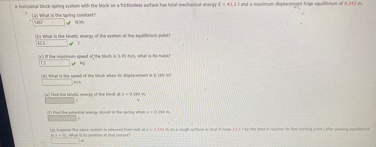 A horizontal block-spring system with the block on a frictionless surface has total mechanical energy E = 43.3 J and a maximum displacement from equilibrium of 0.243 m.
(a) What is the spring constant?
1467
(b) What is the kinetic energy of the system at the equilibrium point?
433
(c) If the maximum speed of the block is 3.45 m/s, what is its mass?
7.3
kg
(d) What is the speed of the block when its displacement is 0.160 m?
m/s
(e) Find the kinetic energy of the block at x = 0.160 m.
() Find the potential energy stored in the spring when x = 0.160 m.
(9) Suppose the same system is released from rest at x = 0.243 m on a rough surface so that it loses 13.3 J by the time it reaches its first turning point (after passing equilibrium
at x = 0). What is its position at that instant?
