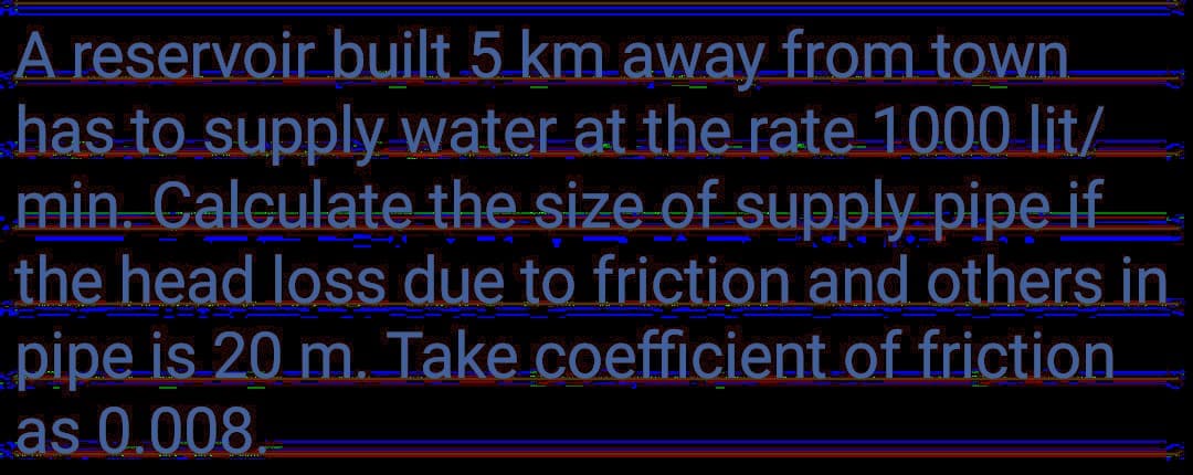 A reservoir built 5 km away from town.
has to supply water at the rate 1000 lit/
min. Calculate the size of supply pipe if
the head loss due to friction and others in
pipe is 20 m. Take coefficient of friction
as 0.008.
