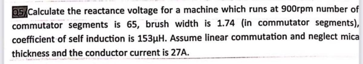 05 Calculate the reactance voltage for a machine which runs at 900rpm number of
commutator segments is 65, brush width is 1.74 (in commutator segments),
153µH. Assume linear commutation and neglect mica
coefficient of self induction
thickness and the conductor current is 27A.
