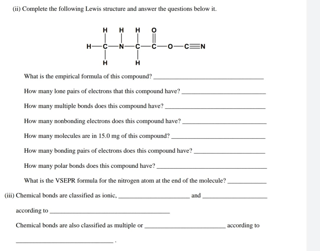 (ii) Complete the following Lewis structure and answer the questions below it.
H
H
H
H-
С —N
C
0-c=N
H
What is the empirical formula of this compound?
How many lone pairs of electrons that this compound have?
How many multiple bonds does this compound have?
How many nonbonding electrons does this compound have?
How many molecules are in 15.0 mg of this compound?
How many bonding pairs of electrons does this compound have?
How many polar bonds does this compound have?
What is the VSEPR formula for the nitrogen atom at the end of the molecule?
(iii) Chemical bonds are classified as ionic,
and
according to
Chemical bonds are also classified as multiple or
according to
