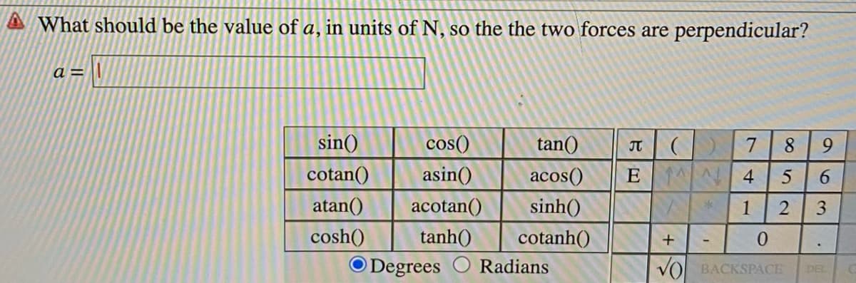A What should be the value of a, in units of N, so the the two forces are perpendicular?
a =
sin()
cotan()
cos()
tan()
IT
7
8.
9.
asin()
acos()
E N 4
atan()
acotan()
sinh()
1
tanh()
cosh()
O Degrees
cotanh()
0.
Radians
VO BACKSPACE
DEL
63
