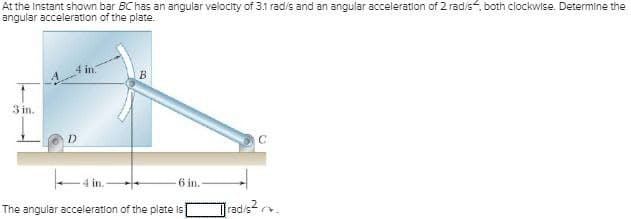 At the Instant shown bar BC has an angular velocity of 3.1 rad/s and an angular acceleration of 2 rad/s, both clockwise. Determine the
angular acceleration of the plate.
3 in.
D
4 in.
6 in.
The angular acceleration of the plate is[
C
rad/s² 2.