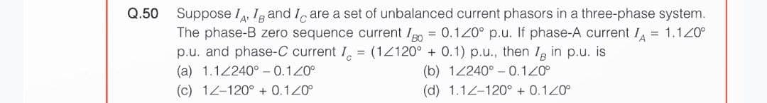 Q.50 Suppose IA, IB and I are a set of unbalanced current phasors in a three-phase system.
The phase-B zero sequence current Io = 0.120° p.u. If phase-A current IA = 1.120°
p.u. and phase-C current I = (1/120° + 0.1) p.u., then I in p.u. is
(a) 1.12240° -0.120°
(b) 1/240° 0.120°
(c) 12-120° + 0.120°
(d) 1.12-120° + 0.120°