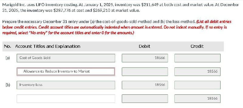 Marigold Inc. uses LIFO inventory costing. At January 1, 2025, inventory was $211,649 at both cost and market value. At December
31, 2025, the inventory was $287,776 at cost and $269,210 at market value.
Prepare the necessary December 31 entry under (a) the cost-of-goods-sold method and (b) the loss method. (List all debit entries
before credit entries. Credit account titles are automatically indented when amount is entered. Do not indent manually. If no entry is
required, select "No entry" for the account titles and enter 0 for the amounts.)
No. Account Titles and Explanation
(a)
(b)
Cost of Goods Sold
Allowance to Reduce Inventory to Market
Inventory Loss
Debit
18566
18566
Credit
18566
18566