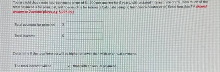 You are told that a note has repayment terms of $1,700 per quarter for 6 years, with a stated interest rate of 8%. How much of the
total payment is for principal, and how much is for interest? Calculate using (a) financial calculator or (b) Excel function PV. (Round
answers to 2 decimal places, eg. 5,275.25.)
Total payment for principal
Total interest
Determine if the total interest will be higher or lower than with an annual payment.
The total interest will be
than with an annual payment.