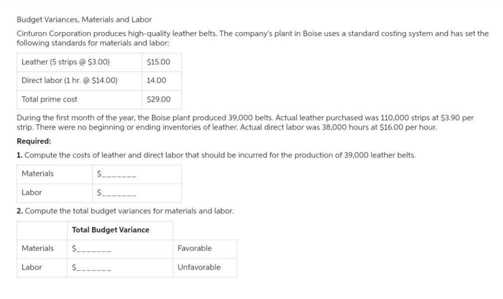 Budget Variances, Materials and Labor
Cinturon Corporation produces high-quality leather belts. The company's plant in Boise uses a standard costing system and has set the
following standards for materials and labor:
$15.00
Leather (5 strips @ $3.00)
Direct labor (1 hr. @ $14.00)
Total prime cost
$29.00
During the first month of the year, the Boise plant produced 39,000 belts. Actual leather purchased was 110,000 strips at $3.90 per
strip. There were no beginning or ending inventories of leather. Actual direct labor was 38,000 hours at $16.00 per hour.
Required:
1. Compute the costs of leather and direct labor that should be incurred for the production of 39,000 leather belts.
$
$_
2. Compute the total budget variances for materials and labor.
Total Budget Variance
$______
$___
Materials
Labor
14.00
Materials
Labor
Favorable
Unfavorable