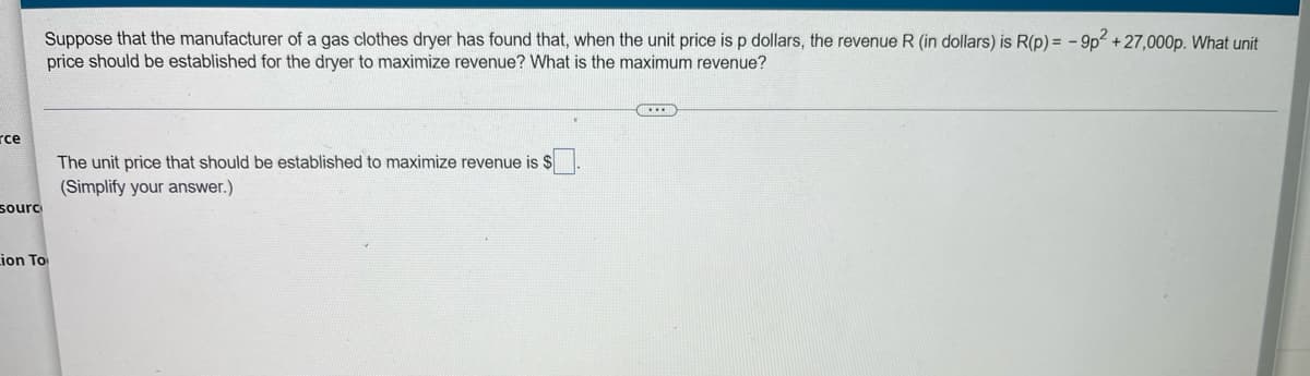 Suppose that the manufacturer of a gas clothes dryer has found that, when the unit price is p dollars, the revenue R (in dollars) is R(p) = - 9p2 + 27,000p. What unit
price should be established for the dryer to maximize revenue? What is the maximum revenue?
rce
The unit price that should be established to maximize revenue is $
(Simplify your answer.)
sourc
Lion To

