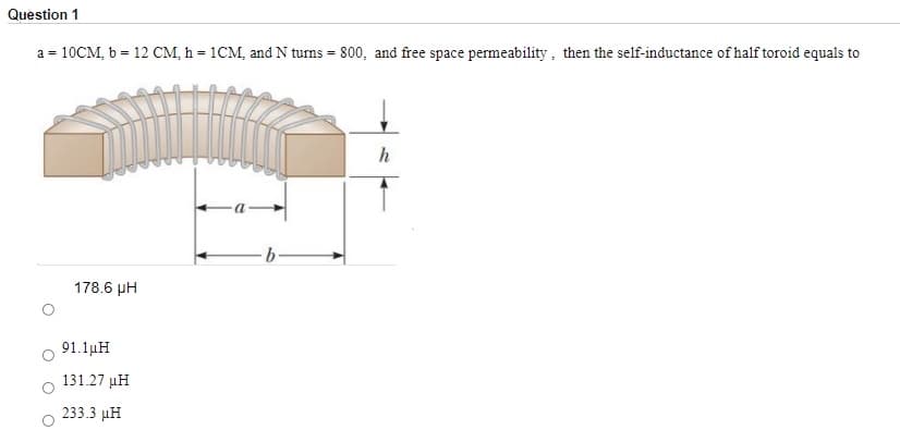 Question 1
a = 10CM, b = 12 CM, h = 1CM, and N turns = 800, and free space permeability, then the self-inductance of half toroid equals to
9.
178.6 µH
91.1µH
131.27 µH
233.3 µH
