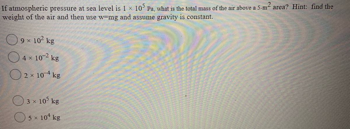 If atmospheric pressure at sea level is 1 × 10 Pa, what is the total mass of the air above a 5-m- area? Hint: find the
weight of the air and then use w-mg and assume gravity is constant.
O 9x 10? kg
O 4 x 10-2 kg
O2 x 10 4 kg
3 x 10 kg
5 x 104 kg
