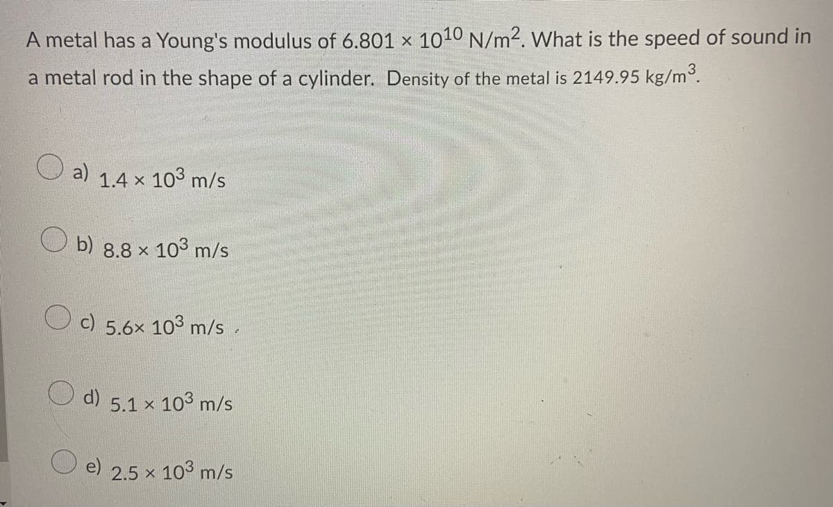 A metal has a Young's modulus of 6.801 x 1010 N/m2. What is the speed of sound in
a metal rod in the shape of a cylinder. Density of the metal is 2149.95 kg/m°.
a)
1.4 x 103 m/s
b) 8.8 x 103 m/s
c) 5.6x 103 m/s.
d) 5.1 x 103 m/s
2.5 x
× 103 m/s
