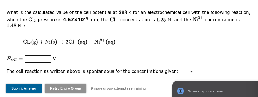 What is the calculated value of the cell potential at 298 K for an electrochemical cell with the following reaction,
when the Cl₂ pressure is 4.67x10-4 atm, the C1 concentration is 1.25 M, and the Ni²+ concentration is
1.48 M ?
Cl₂ (g) + Ni(s)→ 2Cl(aq) + Ni²+ (aq)
Ecell
The cell reaction as written above is spontaneous for the concentrations given:
Submit Answer
V
Retry Entire Group 9 more group attempts remaining
Screen capture. now