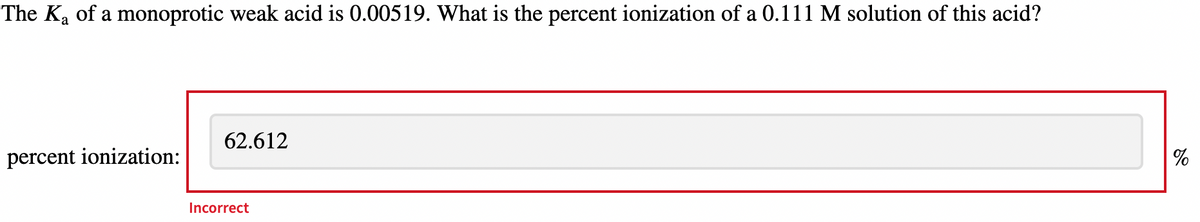 The K₂ of a monoprotic weak acid is 0.00519. What is the percent ionization of a 0.111 M solution of this acid?
percent ionization:
62.612
Incorrect
%