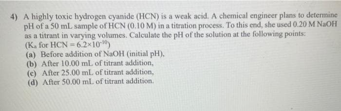 4) A highly toxic hydrogen cyanide (HCN) is a weak acid. A chemical engineer plans to determine
pH of a 50 mL sample of HCN (0.10 M) in a titration process. To this end, she used 0.20 M NaOH
as a titrant in varying volumes. Calculate the pH of the solution at the following points:
(Ka for HCN=6.2×10-¹0)
(a) Before addition of NaOH (initial pH),
(b) After 10.00 mL of titrant addition,
(c) After 25.00 mL of titrant addition,
(d) After 50.00 mL of titrant addition.