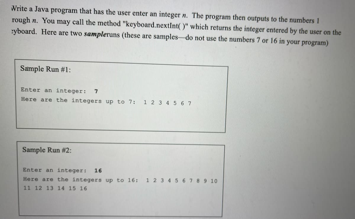 Write a Java program that has the user enter an integer n. The program then outputs to the numbers 1
rough n. You may call the method "keyboard.nextInt()" which returns the integer entered by the user on the
eyboard. Here are two sampleruns (these are samples do not use the numbers 7 or 16 in your program)
Sample Run #1:
Enter an integer: 7
Here are the integers up to 7: 1 2 3 4 5 6 7
Sample Run #2:
Enter an integer: 16
Here are the integers up to 16: 1 2 3 4 5 6 7 8 9 10
11 12 13 14 15 16
