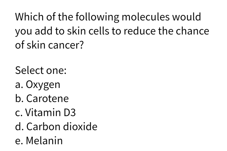 Which of the following molecules would
you add to skin cells to reduce the chance
of skin cancer?
Select one:
a. Oxygen
b. Carotene
c. Vitamin D3
d. Carbon dioxide
e. Melanin
