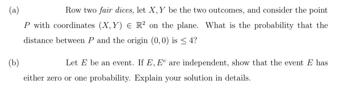 (a)
Row two fair dices, let X, Y be the two outcomes, and consider the point
P with coordinates (X, Y) E R² on the plane. What is the probability that the
distance between P and the origin (0,0) is ≤ 4?
(b)
Let E be an event. If E, EC are independent, show that the event E has
either zero or one probability. Explain your solution in details.