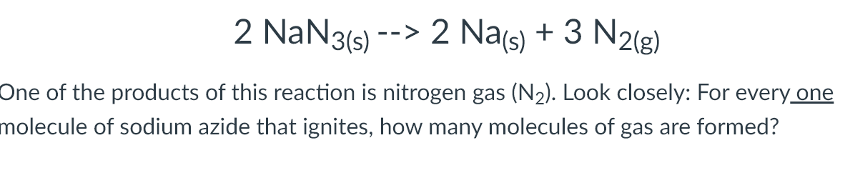 2 NaN3(5)
2 Na(s) + 3 N2(g)
-->
One of the products of this reaction is nitrogen gas (N2). Look closely: For every one
molecule of sodium azide that ignites, how many molecules of gas are formed?
