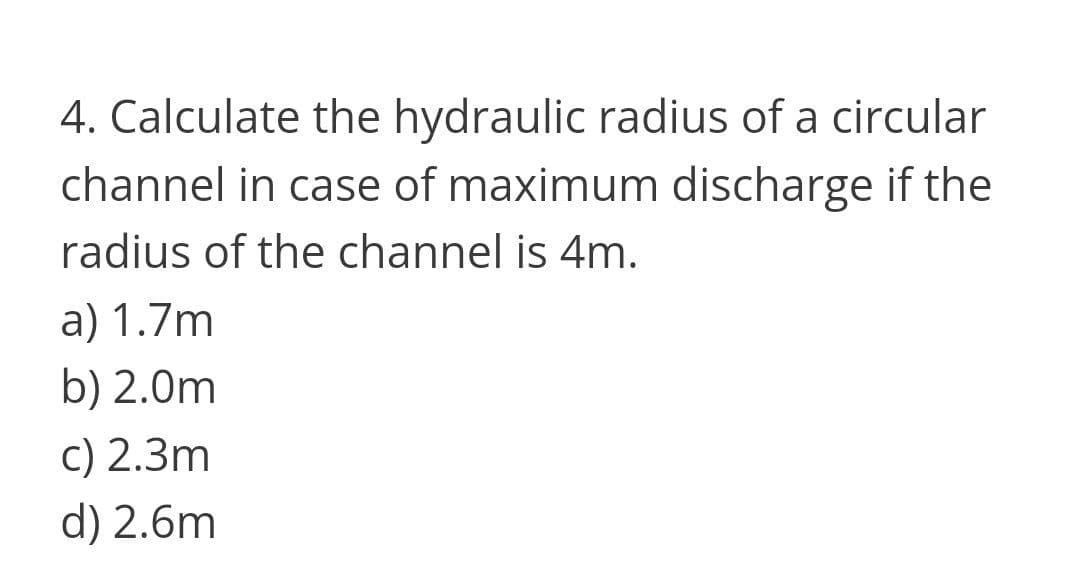 4. Calculate the hydraulic radius of a circular
channel in case of maximum discharge if the
radius of the channel is 4m.
a) 1.7m
b) 2.0m
c) 2.3m
d) 2.6m
