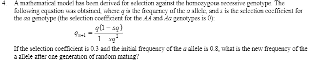 4. A mathematical model has been derived for selection against the homozygous recessive genotype. The
following equation was obtained, where q is the frequency of the a allele, and s is the selection coefficient for
the aa genotype (the selection coefficient for the AA and Aa genotypes is 0):
q(1 – sq)
1- są
If the selection coefficient is 0.3 and the initial frequency of the a allele is 0.8, what is the new frequency of the
a allele after one generation of random mating?
