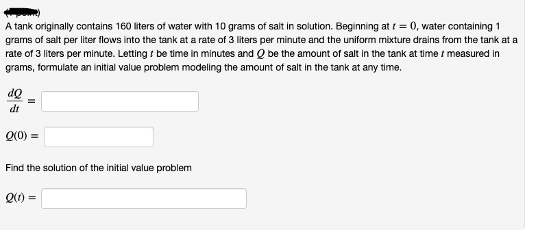 A tank originally contains 160 liters of water with 10 grams of salt in solution. Beginning at t = 0, water containing 1
grams of salt per liter flows into the tank at a rate of 3 liters per minute and the uniform mixture drains from the tank at a
rate of 3 liters per minute. Letting t be time in minutes and Q be the amount of salt in the tank at time t measured in
grams, formulate an initial value problem modeling the amount of salt in the tank at any time.
dQ
dt
Q(0) =
Find the solution of the initial value problem
Q(1) =
II
