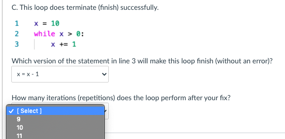 C. This loop does terminate (finish) successfully.
x = 10
while x > 0:
x += 1
1
3
Which version of the statement in line 3 will make this loop finish (without an error)?
x = x - 1
How many iterations (repetitions) does the loop perform after your fix?
[ Select]
10
11
