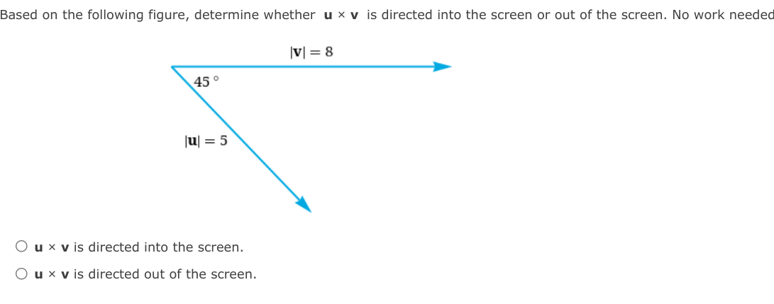 Based on the following figure, determine whether u × v is directed into the screen or out of the screen. No work needed
|v| = 8
45°
|u| = 5
O u × v is directed into the screen.
O ux v is directed out of the screen.
