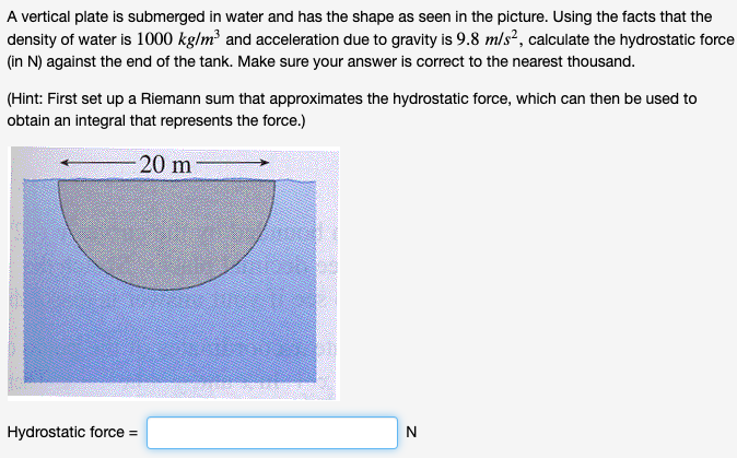 A vertical plate is submerged in water and has the shape as seen in the picture. Using the facts that the
density of water is 1000 kg/m³ and acceleration due to gravity is 9.8 m/s², calculate the hydrostatic force
(in N) against the end of the tank. Make sure your answer is correct to the nearest thousand.
(Hint: First set up a Riemann sum that approximates the hydrostatic force, which can then be used to
obtain an integral that represents the force.)
20 m
Hydrostatic force =
