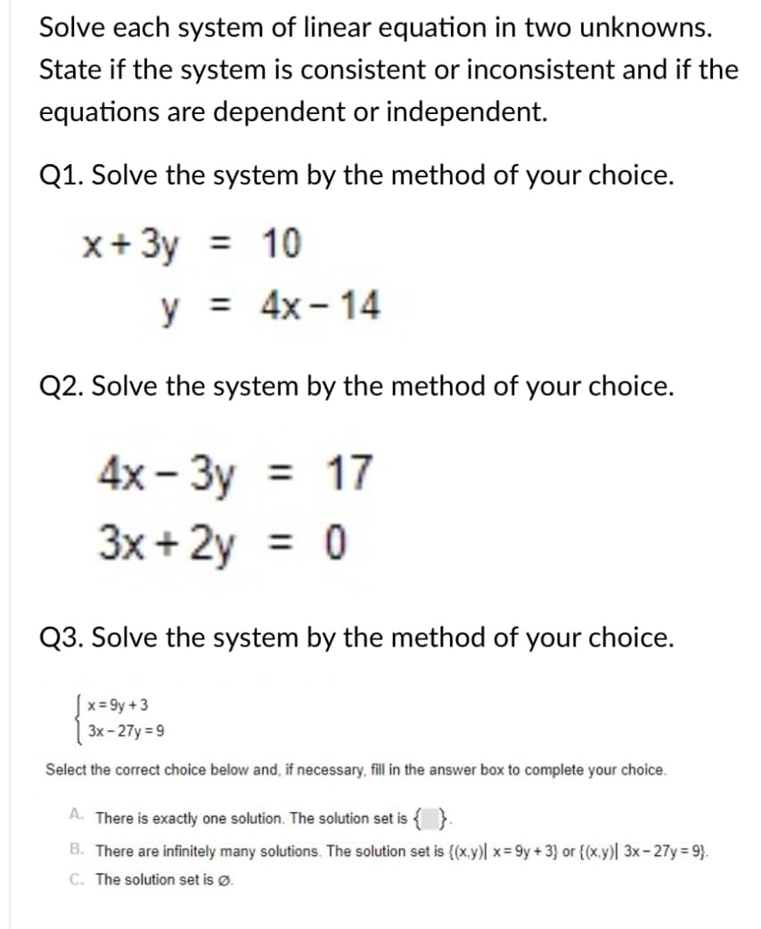 Solve each system of linear equation in two unknowns.
State if the system is consistent or inconsistent and if the
equations are dependent or independent.
Q1. Solve the system by the method of your choice.
x+ 3y = 10
y = 4x - 14
%3D
Q2. Solve the system by the method of your choice.
4x- Зу
3x + 2y
= 17
%3D
Q3. Solve the system by the method of your choice.
x = 9y +3
3x - 27y = 9
Select the correct choice below and, if necessary, fill in the answer box to complete your choice.
A.
There is exactly one solution. The solution set is {}.
B. There are infinitely many solutions. The solution set is {(x,y)| x = 9y + 3} or {(x,y)| 3x- 27y = 9}.
C. The solution set is ø.
