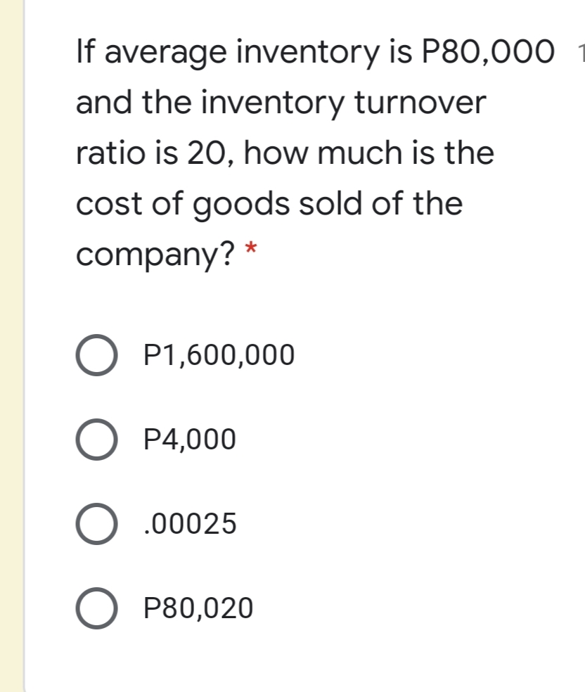 If average inventory is P80,000
and the inventory turnover
ratio is 20, how much is the
cost of goods sold of the
company? *
O P1,600,000
O P4,000
O .00025
P80,020
