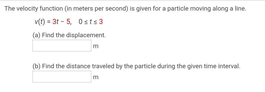 The velocity function (in meters per second) is given for a particle moving along a line.
v(t) = 3t - 5, 0 sts 3
%3D
(a) Find the displacement.
m
(b) Find the distance traveled by the particle during the given time interval.
m
