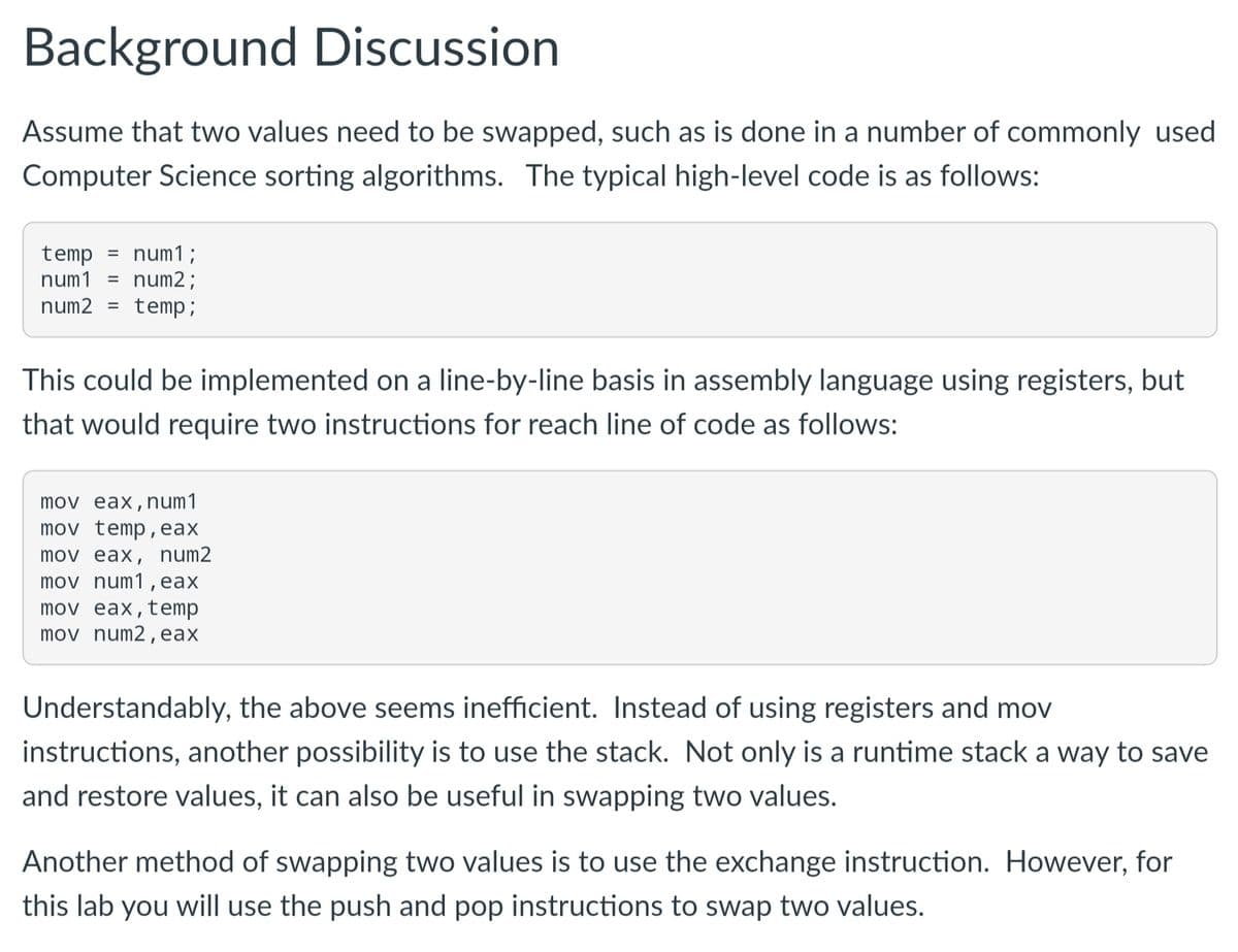 Background Discussion
Assume that two values need to be swapped, such as is done in a number of commonly used
Computer Science sorting algorithms. The typical high-level code is as follows:
num1;
num2;
temp
%3D
num1
%3D
num2
temp;
%3D
This could be implemented on a line-by-line basis in assembly language using registers, but
that would require two instructions for reach line of code as follows:
mov eax,num1
mov temp,eax
mov eax, num2
mov num1, eax
mov eax,temp
mov num2,eax
Understandably, the above seems inefficient. Instead of using registers and mov
instructions, another possibility is to use the stack. Not only is a runtime stack a way to save
and restore values, it can also be useful in swapping two values.
Another method of swapping two values is to use the exchange instruction. However, for
this lab you will use the push and pop instructions to swap two values.
