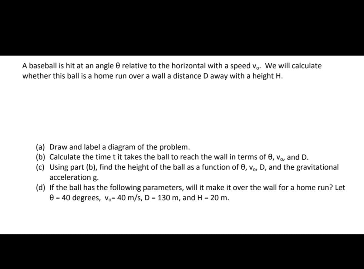 A baseball is hit at an angle 0 relative to the horizontal with a speed v,. We will calculate
whether this ball is a home run over a wall a distance D away with a height H.
(a) Draw and label a diagram of the problem.
(b) Calculate the time t it takes the ball to reach the wall in terms of 0, vo, and D.
(c) Using part (b), find the height of the ball as a function of 0, vo, D, and the gravitational
acceleration g.
(d) If the ball has the following parameters, will it make it over the wall for a home run? Let
0 = 40 degrees, vo= 40 m/s, D = 130 m, and H = 20 m.
