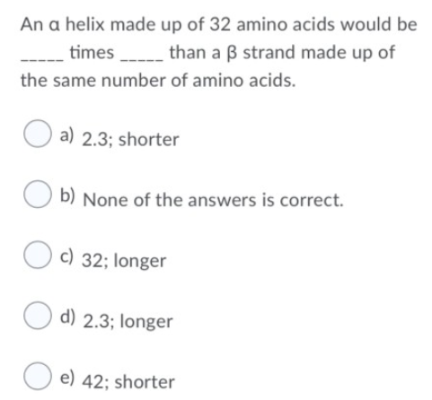 An a helix made up of 32 amino acids would be
times______ than a 3 strand made up of
the same number of amino acids.
a) 2.3; shorter
b) None of the answers is correct.
c) 32; longer
d) 2.3; longer
e) 42; shorter
