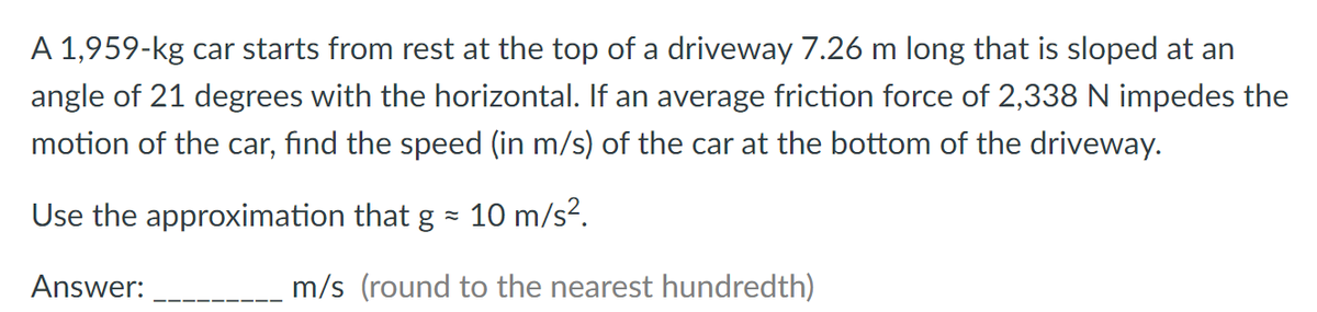A 1,959-kg car starts from rest at the top of a driveway 7.26 m long that is sloped at an
angle of 21 degrees with the horizontal. If an average friction force of 2,338 N impedes the
motion of the car, find the speed (in m/s) of the car at the bottom of the driveway.
Use the approximation that g ≈ 10 m/s².
Answer:
m/s (round to the nearest hundredth)