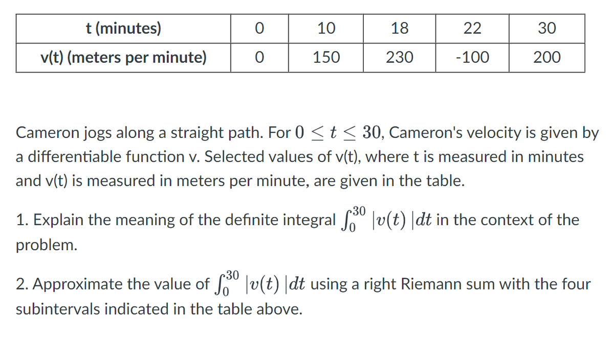 t (minutes)
0
10
18
22
30
v(t) (meters per minute)
0
150
230
-100
200
Cameron jogs along a straight path. For 0 ≤ t≤ 30, Cameron's velocity is given by
a differentiable function v. Selected values of v(t), where t is measured in minutes
and v(t) is measured in meters per minute, are given in the table.
1. Explain the meaning of the definite integral √30 | v(t) \dt in the context of the
problem.
2. Approximate the value of £30 | v(t) |dt using a right Riemann sum with the four
subintervals indicated in the table above.