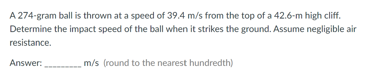 A 274-gram ball is thrown at a speed of 39.4 m/s from the top of a 42.6-m high cliff.
Determine the impact speed of the ball when it strikes the ground. Assume negligible air
resistance.
Answer:
m/s (round to the nearest hundredth)