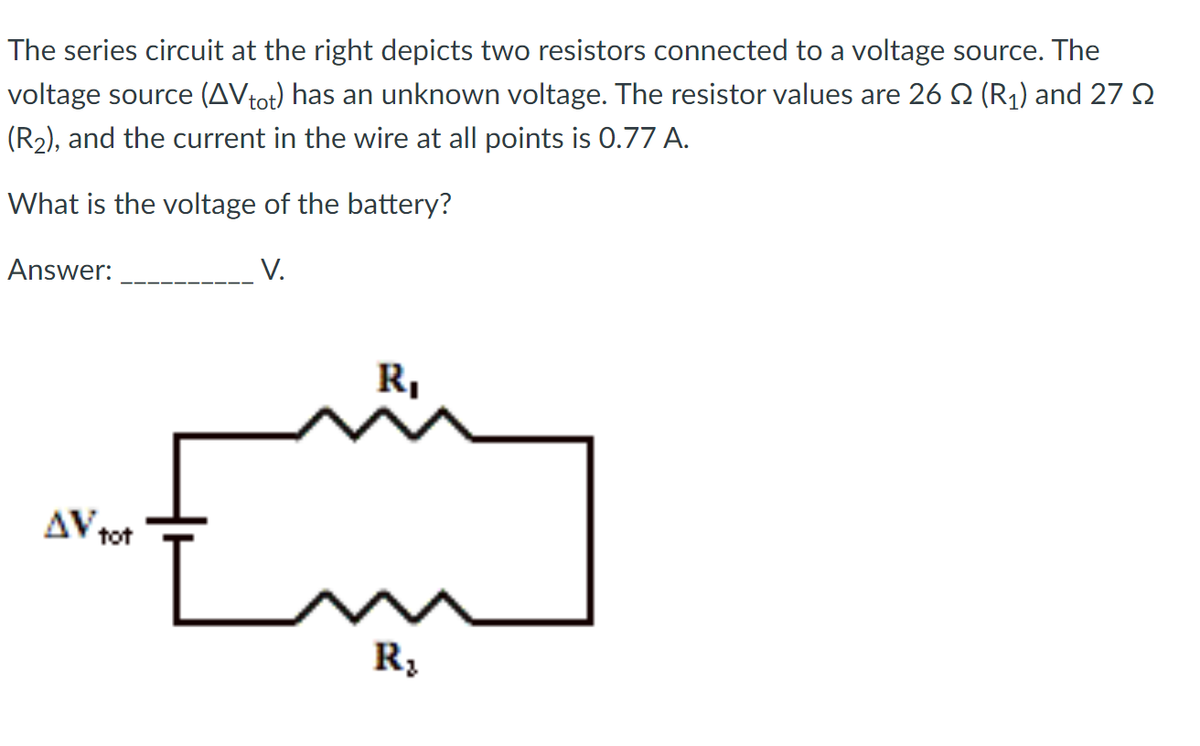 The series circuit at the right depicts two resistors connected to a voltage source. The
voltage source (AV tot) has an unknown voltage. The resistor values are 26 ≤ (R₁) and 27
(R₂), and the current in the wire at all points is 0.77 A.
What is the voltage of the battery?
Answer:
V.
AV tot
R₁
R₂
