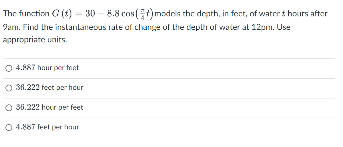 The function G (t) = 30 – 8.8 cos (t) models the depth, in feet, of water t hours after
9am. Find the instantaneous rate of change of the depth of water at 12pm. Use
appropriate units.
4.887 hour per feet
36.222 feet per hour
36.222 hour per feet
O 4.887 feet per hour