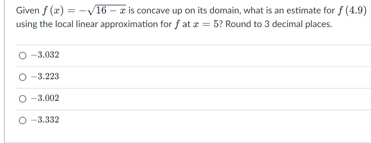 Given f(x):
using the local linear approximation for fat x
=
-3.032
-3.223
-3.002
O-3.332
=
-√16 – x is concave up on its domain, what is an estimate for f (4.9)
5? Round to 3 decimal places.