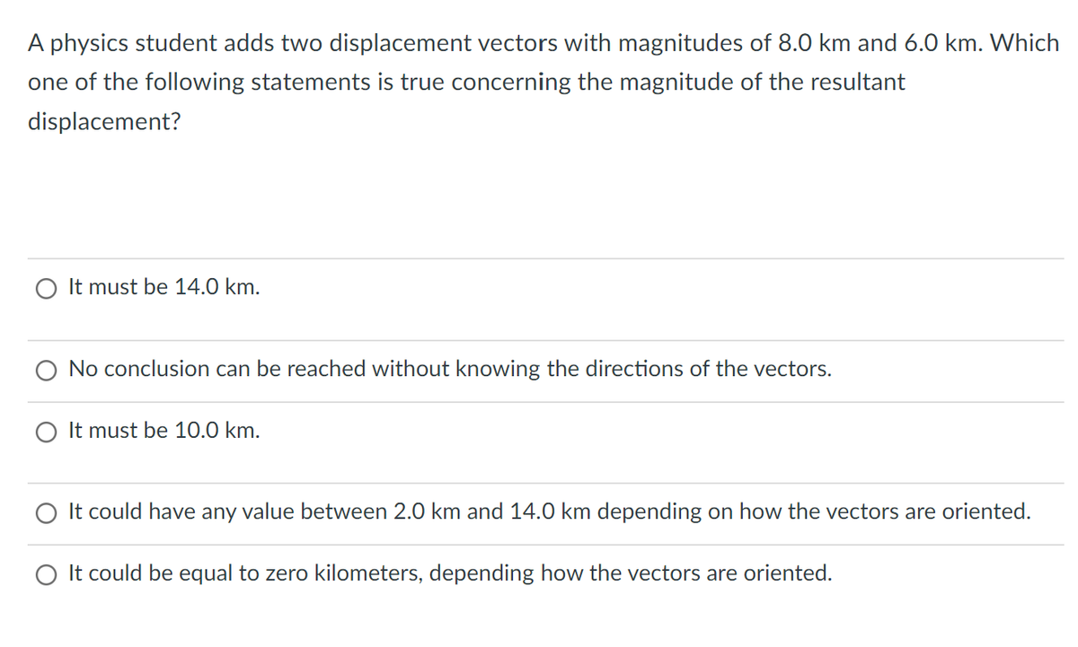 A physics student adds two displacement vectors with magnitudes of 8.0 km and 6.0 km. Which
one of the following statements is true concerning the magnitude of the resultant
displacement?
O It must be 14.0 km.
No conclusion can be reached without knowing the directions of the vectors.
It must be 10.0 km.
O It could have any value between 2.0 km and 14.0 km depending on how the vectors are oriented.
O It could be equal to zero kilometers, depending how the vectors are oriented.