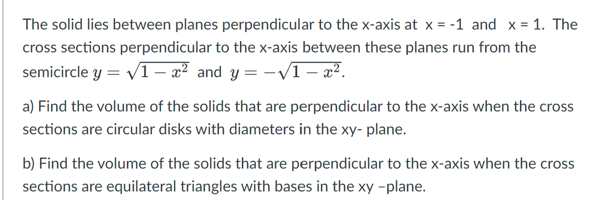 The solid lies between planes perpendicular to the x-axis at x = -1 and x = 1. The
cross sections perpendicular to the x-axis between these planes run from the
semicircle y = √1 - x² and y = −√√√1 − x².
-
a) Find the volume of the solids that are perpendicular to the x-axis when the cross
sections are circular disks with diameters in the xy-plane.
b) Find the volume of the solids that are perpendicular to the x-axis when the cross
sections are equilateral triangles with bases in the xy -plane.